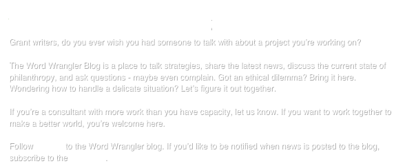 the WORD WRANGLER blog
Grant writers, do you ever wish you had someone to talk with about a project you’re working on?

The Word Wrangler Blog is a place to talk strategies, share the latest news, discuss the current state of philanthropy, and ask questions - maybe even complain. Got an ethical dilemma? Bring it here. Wondering how to handle a delicate situation? Let’s figure it out together.

If you’re a consultant with more work than you have capacity, let us know. If you want to work together to make a better world, you’re welcome here.

Follow this link to the Word Wrangler blog. If you’d like to be notified when news is posted to the blog, subscribe to the RSS feed.