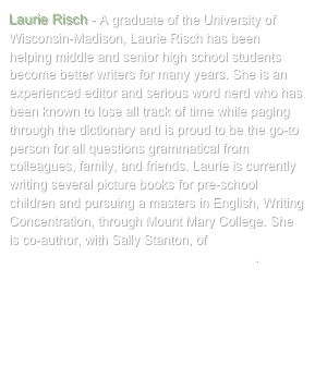 Laurie Risch - A graduate of the University of Wisconsin-Madison, Laurie Risch has been helping middle and senior high school students become better writers for many years. She is an experienced editor and serious word nerd who has been known to lose all track of time while paging through the dictionary and is proud to be the go-to person for all questions grammatical from colleagues, family, and friends. Laurie is currently writing several picture books for pre-school children and pursuing a masters in English, Writing Concentration, through Mount Mary College. She is co-author, with Sally Stanton, of Your Mother Was Right! A Guide to Great Grant Writing.