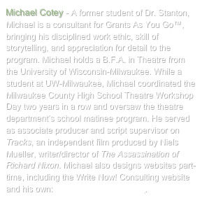 Michael Cotey - A former student of Dr. Stanton, Michael is a consultant for Grants As You Go™, bringing his disciplined work ethic, skill of storytelling, and appreciation for detail to the program. Michael holds a B.F.A. in Theatre from the University of Wisconsin-Milwaukee. While a student at UW-Milwaukee, Michael coordinated the Milwaukee County High School Theatre Workshop Day two years in a row and oversaw the theatre department’s school matinee program. He served as associate producer and script supervisor on Tracks, an independent film produced by Niels Mueller, writer/director of The Assassination of Richard Nixon. Michael also designs websites part-time, including the Write Now! Consulting website and his own: www.MichaelCotey.com.
