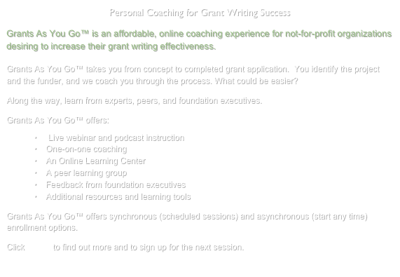 Personal Coaching for Grant Writing Success
Grants As You Go™ is an affordable, online coaching experience for not-for-profit organizations desiring to increase their grant writing effectiveness.

Grants As You Go™ takes you from concept to completed grant application.  You identify the project and the funder, and we coach you through the process. What could be easier?

Along the way, learn from experts, peers, and foundation executives.

Grants As You Go™ offers:
 Live webinar and podcast instruction
One-on-one coaching
An Online Learning Center
A peer learning group
Feedback from foundation executives
Additional resources and learning tools

Grants As You Go™ offers synchronous (scheduled sessions) and asynchronous (start any time) enrollment options.

Click HERE to find out more and to sign up for the next session.

